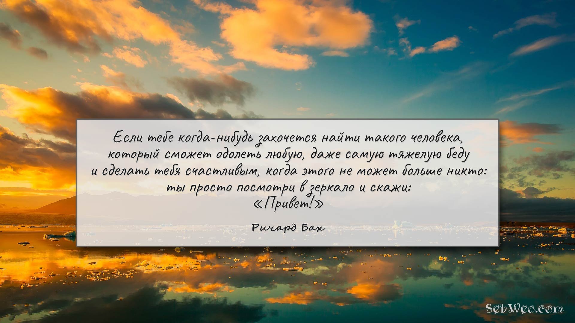 Если тебе когда-нибудь захочется найти такого человека, который сможет одолеть любую, даже самую тяжелую беду и сделать тебя счастливым, когда этого не может больше никто: ты просто посмотри в зеркало и скажи: Привет!» → Ричард Бах